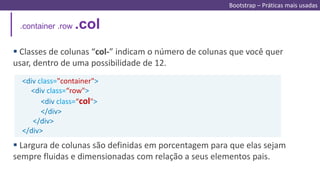 .container .row .col
<div class="container">
<div class=“row">
<div class=“col">
</div>
</div>
</div>
 Classes de colunas “col-” indicam o número de colunas que você quer
usar, dentro de uma possibilidade de 12.
 Largura de colunas são definidas em porcentagem para que elas sejam
sempre fluidas e dimensionadas com relação a seus elementos pais.
Bootstrap – Práticas mais usadas
 
