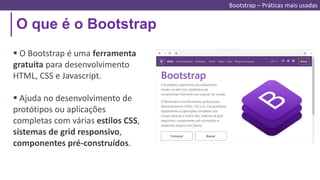 O que é o Bootstrap
Bootstrap – Práticas mais usadas
 O Bootstrap é uma ferramenta
gratuita para desenvolvimento
HTML, CSS e Javascript.
 Ajuda no desenvolvimento de
protótipos ou aplicações
completas com várias estilos CSS,
sistemas de grid responsivo,
componentes pré-construídos.
 