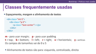 Classes frequentemente usadas
Bootstrap – Práticas mais usadas
 Espaçamento, margem e alinhamento de textos
<div class=“mt-5">
<div class=“p-5”>
<p class=“text-center”> </p>
</div>
</div>
m - para usar margin; p - para usar padding
t = top; b = bottom; l = left; r = right; x = horizontais; y = verticas
Os campos de tamanhos vai de 0 a 5
 Alinhamento de textos são para: esquerda, centralizado, direita
 