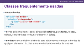 Classes frequentemente usadas
Bootstrap – Práticas mais usadas
 Cores e bordas
<div class=“mt-5 border">
<div class=“p-5 bg-warning”>
<p class=“text-center text-success”> </p>
</div>
</div>
 Cores: existem algumas cores direta da bootstrap, para textos, fundos,
bordas, links e botões (consultar utilitários > cores).
 Bordas: use os utilitários de borda para adicionar ou remover as bordas de
qualquer elemento. Escolha entre um dos lados ou todos de uma vez.
 