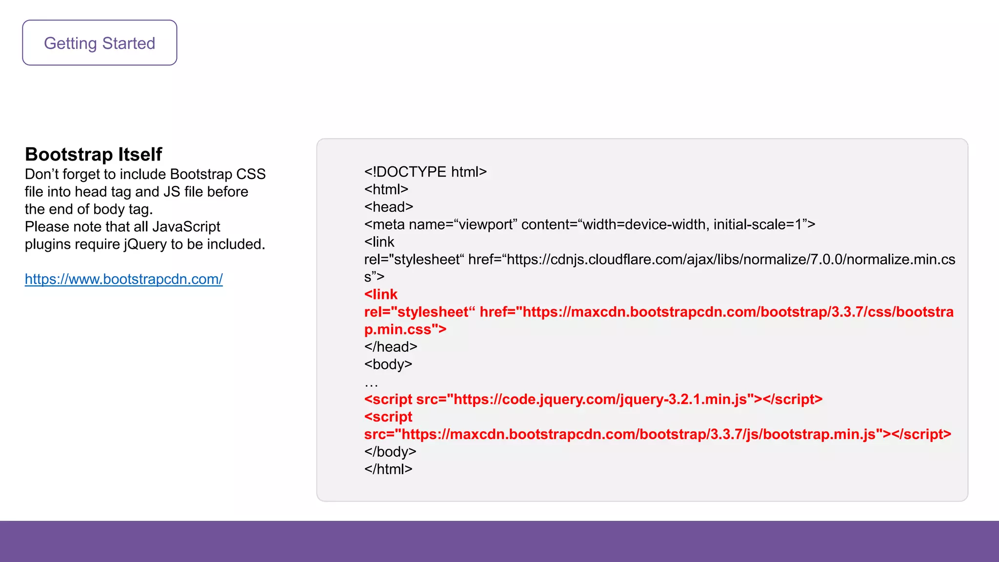 Getting Started
Bootstrap Itself
Don’t forget to include Bootstrap CSS
file into head tag and JS file before
the end of body tag.
Please note that all JavaScript
plugins require jQuery to be included.
https://www.bootstrapcdn.com/
<!DOCTYPE html>
<html>
<head>
<meta name=“viewport” content=“width=device-width, initial-scale=1”>
<link
rel="stylesheet“ href=“https://cdnjs.cloudflare.com/ajax/libs/normalize/7.0.0/normalize.min.cs
s”>
<link
rel="stylesheet“ href="https://maxcdn.bootstrapcdn.com/bootstrap/3.3.7/css/bootstra
p.min.css">
</head>
<body>
…
<script src="https://code.jquery.com/jquery-3.2.1.min.js"></script>
<script
src="https://maxcdn.bootstrapcdn.com/bootstrap/3.3.7/js/bootstrap.min.js"></script>
</body>
</html>
 