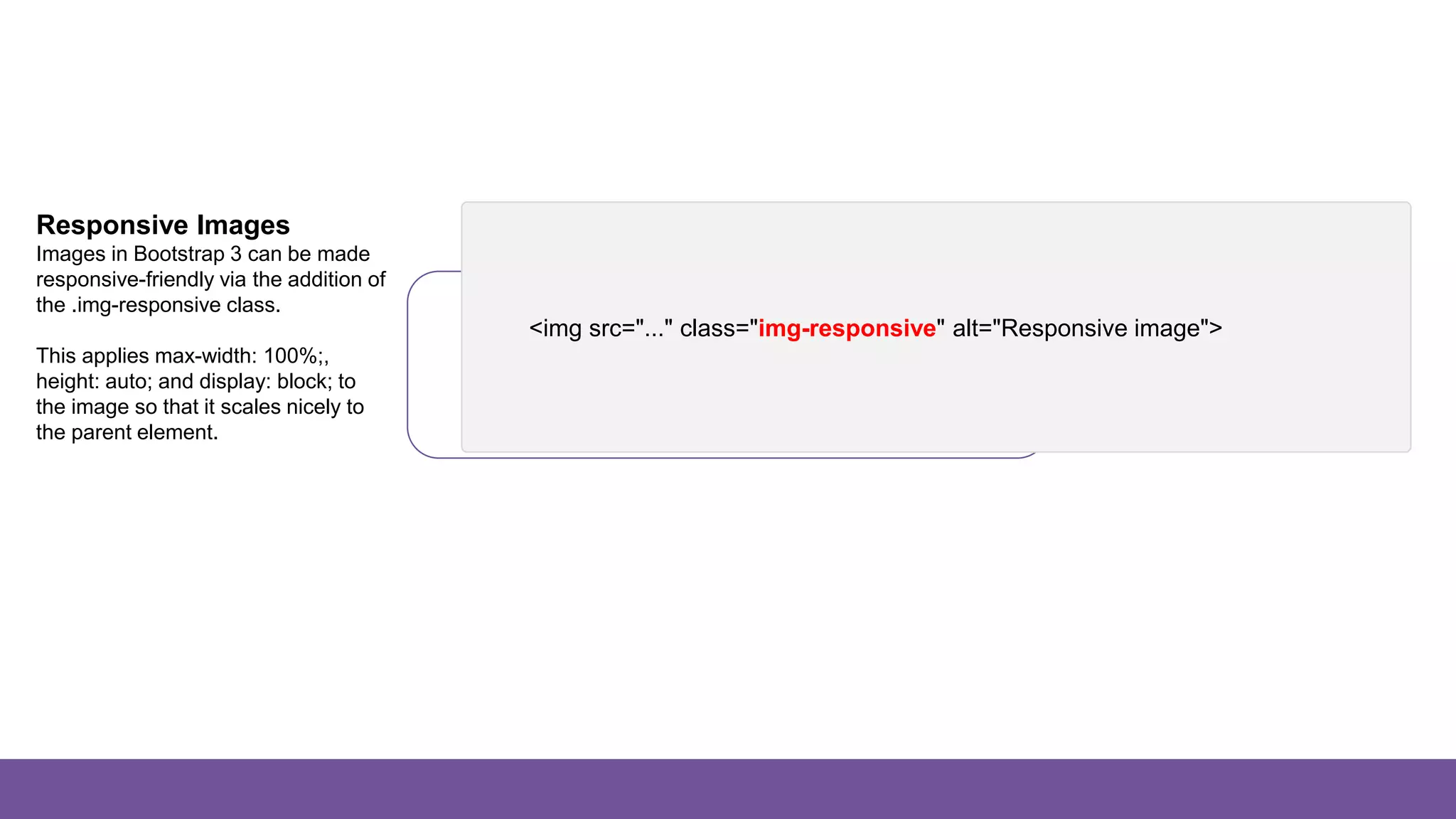 Images
Responsive Images
Images in Bootstrap 3 can be made
responsive-friendly via the addition of
the .img-responsive class.
This applies max-width: 100%;,
height: auto; and display: block; to
the image so that it scales nicely to
the parent element.
<img src="..." class="img-responsive" alt="Responsive image">
 