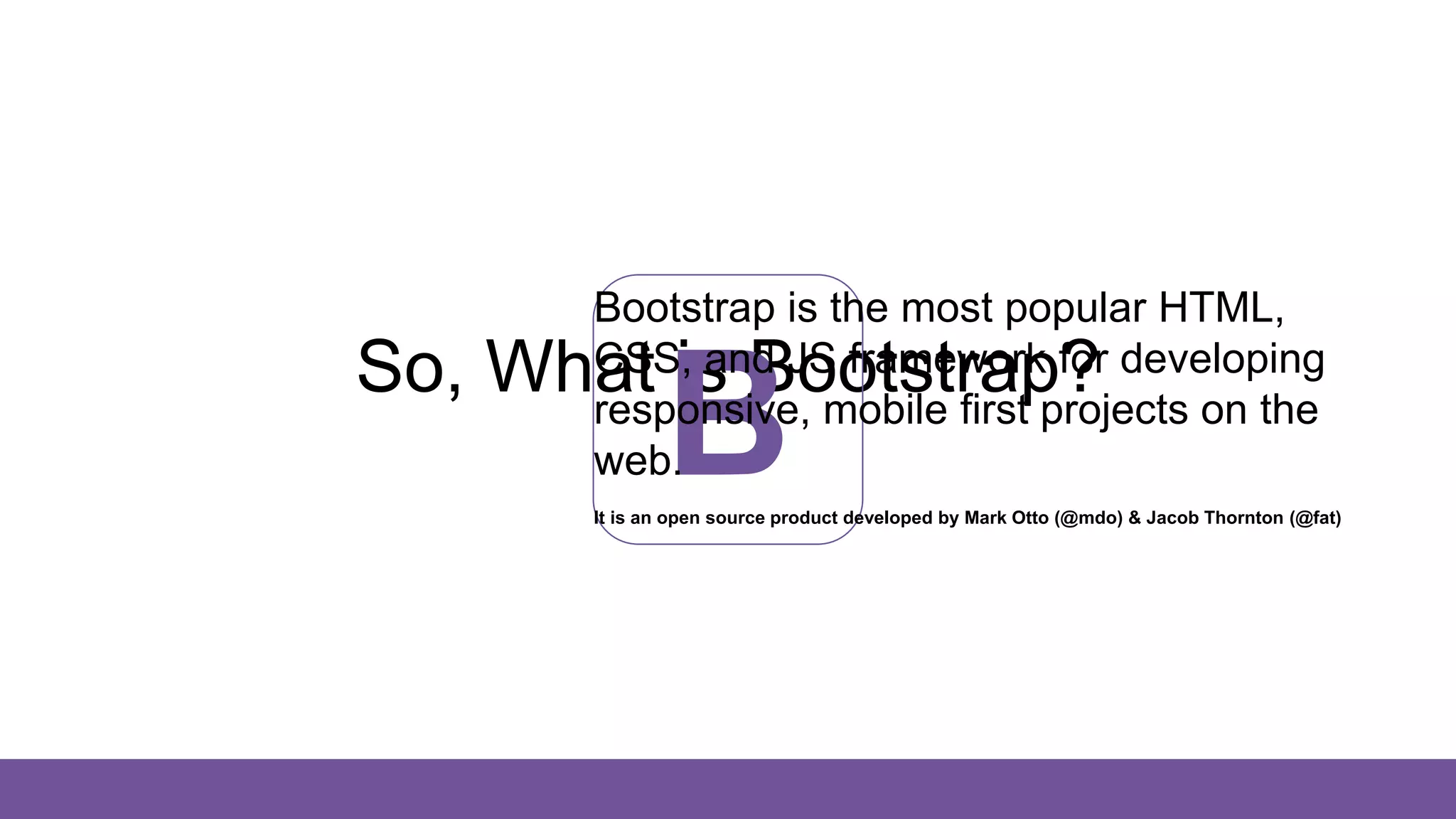 So, What is Bootstrap?
B
Bootstrap is the most popular HTML,
CSS, and JS framework for developing
responsive, mobile first projects on the
web.
It is an open source product developed by Mark Otto (@mdo) & Jacob Thornton (@fat)
 
