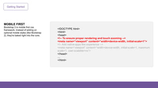 Getting Started
MOBILE FIRST
Bootstrap 3 is mobile first css
framework. Instead of adding on
optional mobile styles (like Bootstrap
2), they're baked right into the core.
<!DOCTYPE html>
<html>
<head>
<!-- To ensure proper rendering and touch zooming -->
<meta name=“viewport” content=“width=device-width, initial-scale=1”>
<!– Add native-apps like experience -->
<meta name=“viewport” content=“width=device-width, initial-scale=1, maximum
scale=1, user-scalable=no”>
</head>
…
</html>
 