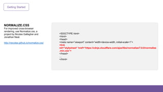 Getting Started
NORMALIZE.CSS
For improved cross-browser
rendering, use Normalize.css, a
project by Nicolas Gallagher and
Jonathan Neal.
http://necolas.github.io/normalize.css/
<!DOCTYPE html>
<html>
<head>
<meta name=“viewport” content=“width=device-width, initial-scale=1”>
<link
rel="stylesheet“ href=“https://cdnjs.cloudflare.com/ajax/libs/normalize/7.0.0/normalize
.min.css”>
</head>
…
</html>
 