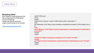 Getting Started
Bootstrap Itself
Don’t forget to include Bootstrap CSS
file into head tag and JS file before
the end of body tag.
Please note that all JavaScript
plugins require jQuery to be included.
https://www.bootstrapcdn.com/
<!DOCTYPE html>
<html>
<head>
<meta name=“viewport” content=“width=device-width, initial-scale=1”>
<link
rel="stylesheet“ href=“https://cdnjs.cloudflare.com/ajax/libs/normalize/7.0.0/normalize.min.cs
s”>
<link
rel="stylesheet“ href="https://maxcdn.bootstrapcdn.com/bootstrap/3.3.7/css/bootstra
p.min.css">
</head>
<body>
…
<script src="https://code.jquery.com/jquery-3.2.1.min.js"></script>
<script
src="https://maxcdn.bootstrapcdn.com/bootstrap/3.3.7/js/bootstrap.min.js"></script>
</body>
</html>
 