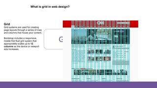 Grid System
What is grid in web design?
Grid
Grid systems are used for creating
page layouts through a series of rows
and columns that house your content.
Bootstrap includes a responsive,
mobile first fluid grid system that
appropriately scales up to 12
columns as the device or viewport
size increases.
 