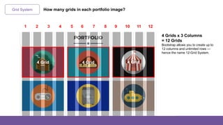 Grid System
4 Grids x 3 Columns
= 12 Grids
Bootstrap allows you to create up to
12 columns and unlimited rows —
hence the name 12-Grid System.
1 2 3 4 5 6 7 8 9 10 11 12
How many grids in each portfolio image?
4 Grid 4 Grid 4 Grid
 