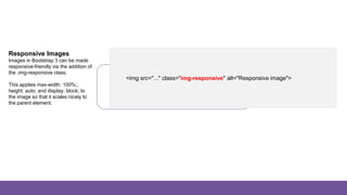 Images
Responsive Images
Images in Bootstrap 3 can be made
responsive-friendly via the addition of
the .img-responsive class.
This applies max-width: 100%;,
height: auto; and display: block; to
the image so that it scales nicely to
the parent element.
<img src="..." class="img-responsive" alt="Responsive image">
 