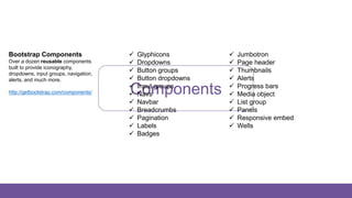 Components
Bootstrap Components
Over a dozen reusable components
built to provide iconography,
dropdowns, input groups, navigation,
alerts, and much more.
http://getbootstrap.com/components/
 Glyphicons
 Dropdowns
 Button groups
 Button dropdowns
 Input groups
 Navs
 Navbar
 Breadcrumbs
 Pagination
 Labels
 Badges
 Jumbotron
 Page header
 Thumbnails
 Alerts
 Progress bars
 Media object
 List group
 Panels
 Responsive embed
 Wells
 