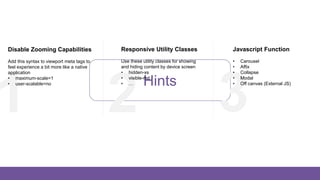 Hints
321
Disable Zooming Capabilities
Add this syntax to viewport meta tags to
feel experience a bit more like a native
application
• maximum-scale=1
• user-scalable=no
Responsive Utility Classes
Use these utility classes for showing
and hiding content by device screen
• hidden-xs
• visible-md
• …
Javascript Function
• Carousel
• Affix
• Collapse
• Modal
• Off canvas (External JS)
 