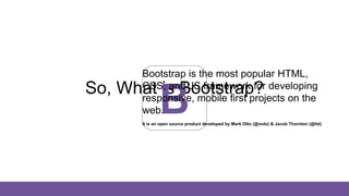 So, What is Bootstrap?
B
Bootstrap is the most popular HTML,
CSS, and JS framework for developing
responsive, mobile first projects on the
web.
It is an open source product developed by Mark Otto (@mdo) & Jacob Thornton (@fat)
 