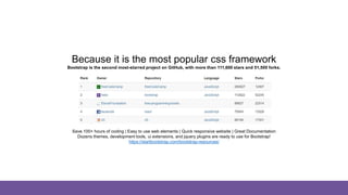 And why bootstrap?
Because it is the most popular css framework
Bootstrap is the second most-starred project on GitHub, with more than 111,600 stars and 51,500 forks.
Save 100+ hours of coding | Easy to use web elements | Quick responsive website | Great Documentation
Dozens themes, development tools, ui extensions, and jquery plugins are ready to use for Bootstrap!
https://startbootstrap.com/bootstrap-resources/
 
