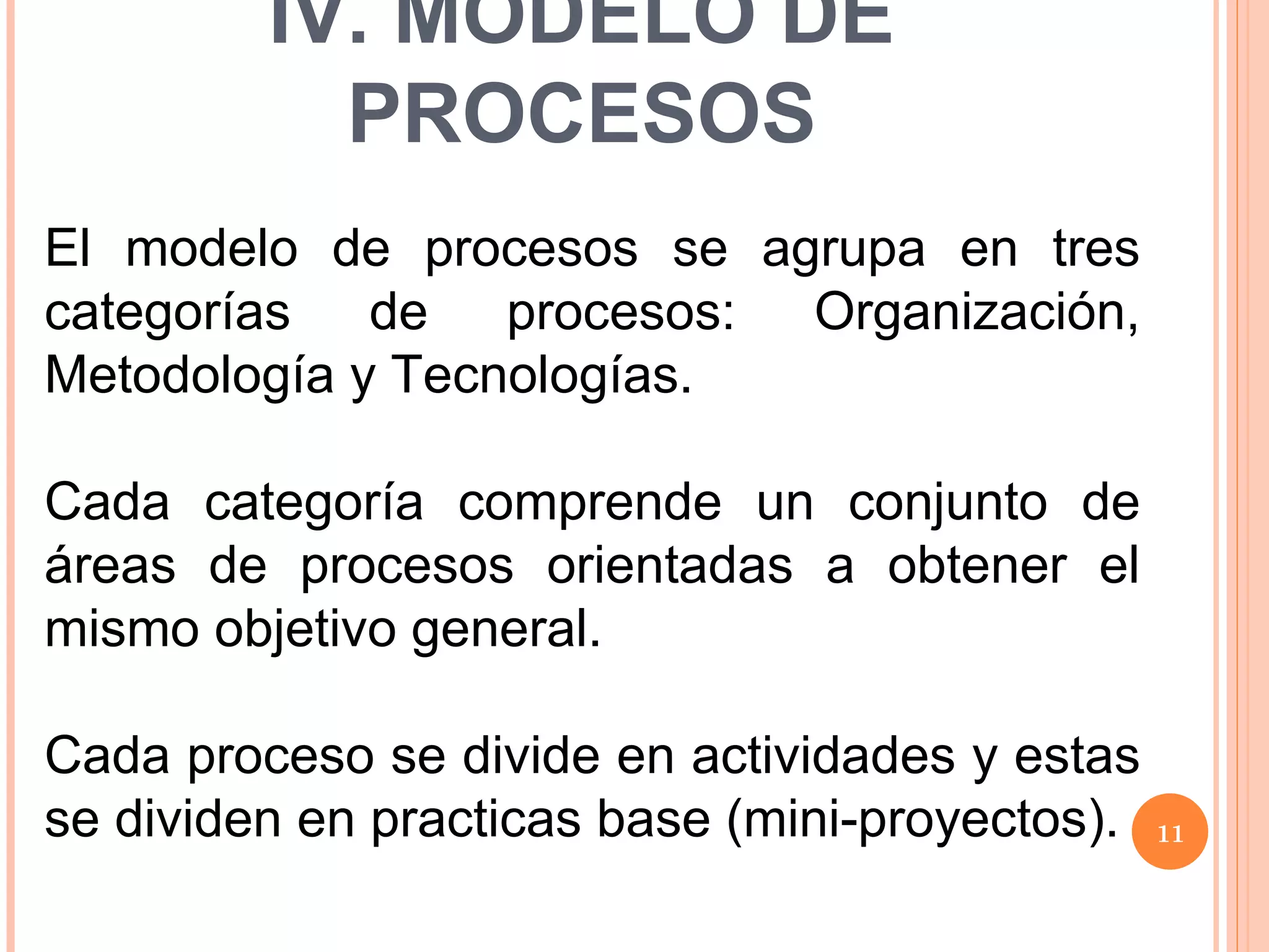 El modelo de procesos se agrupa en tres categorías de procesos: Organización, Metodología y Tecnologías. Cada categoría comprende un conjunto de áreas de procesos orientadas a obtener el mismo objetivo general. Cada proceso se divide en actividades y estas se dividen en practicas base (mini-proyectos). IV. MODELO DE PROCESOS 