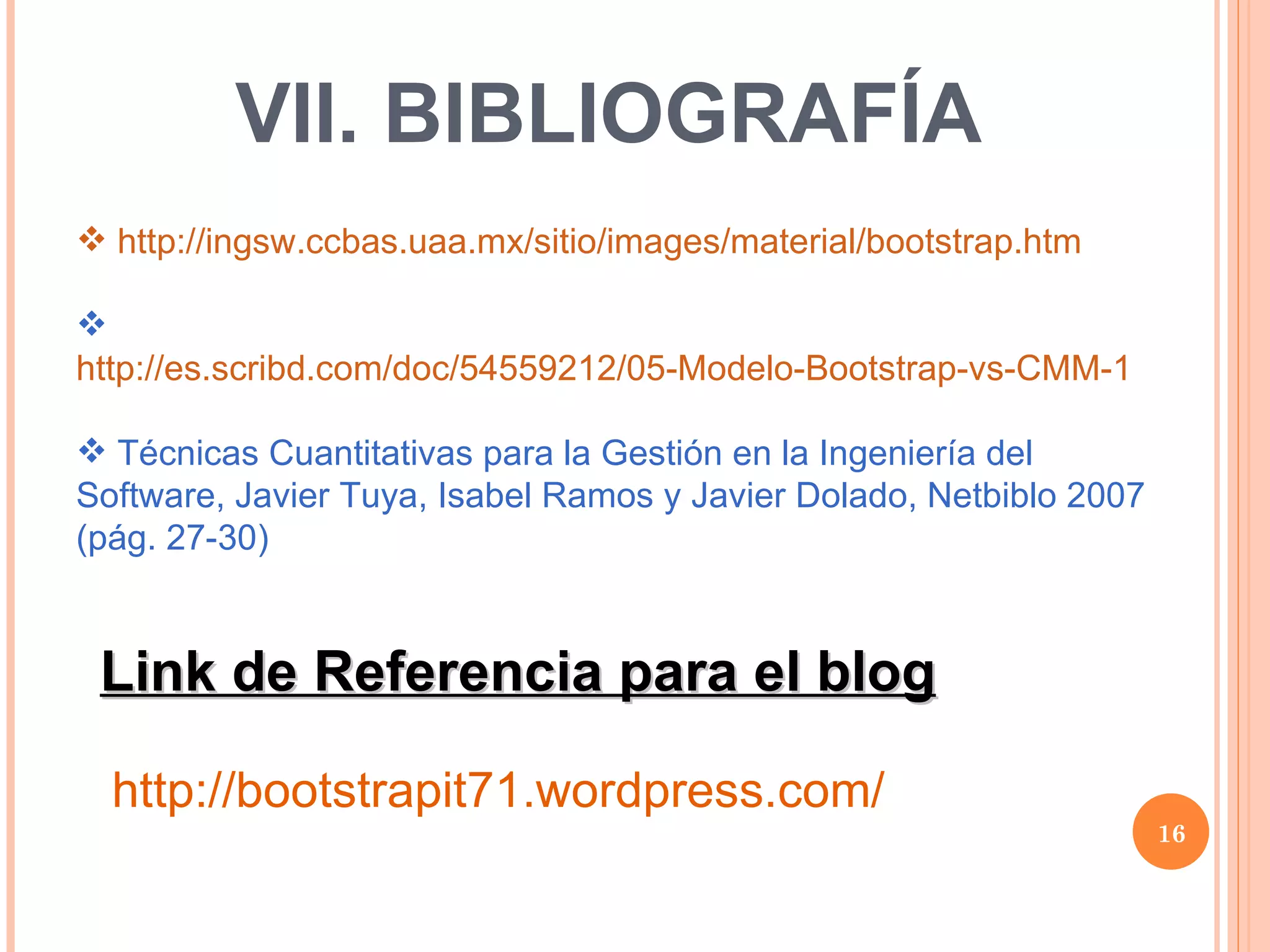 VII. BIBLIOGRAFÍA  http://ingsw.ccbas.uaa.mx/sitio/images/material/bootstrap.htm   http://es.scribd.com/doc/54559212/05-Modelo-Bootstrap-vs-CMM-1   Técnicas Cuantitativas para la Gestión en la Ingeniería del Software, Javier Tuya, Isabel Ramos y Javier Dolado, Netbiblo 2007 (pág. 27-30) Link de Referencia para el blog http://bootstrapit71.wordpress.com/ 