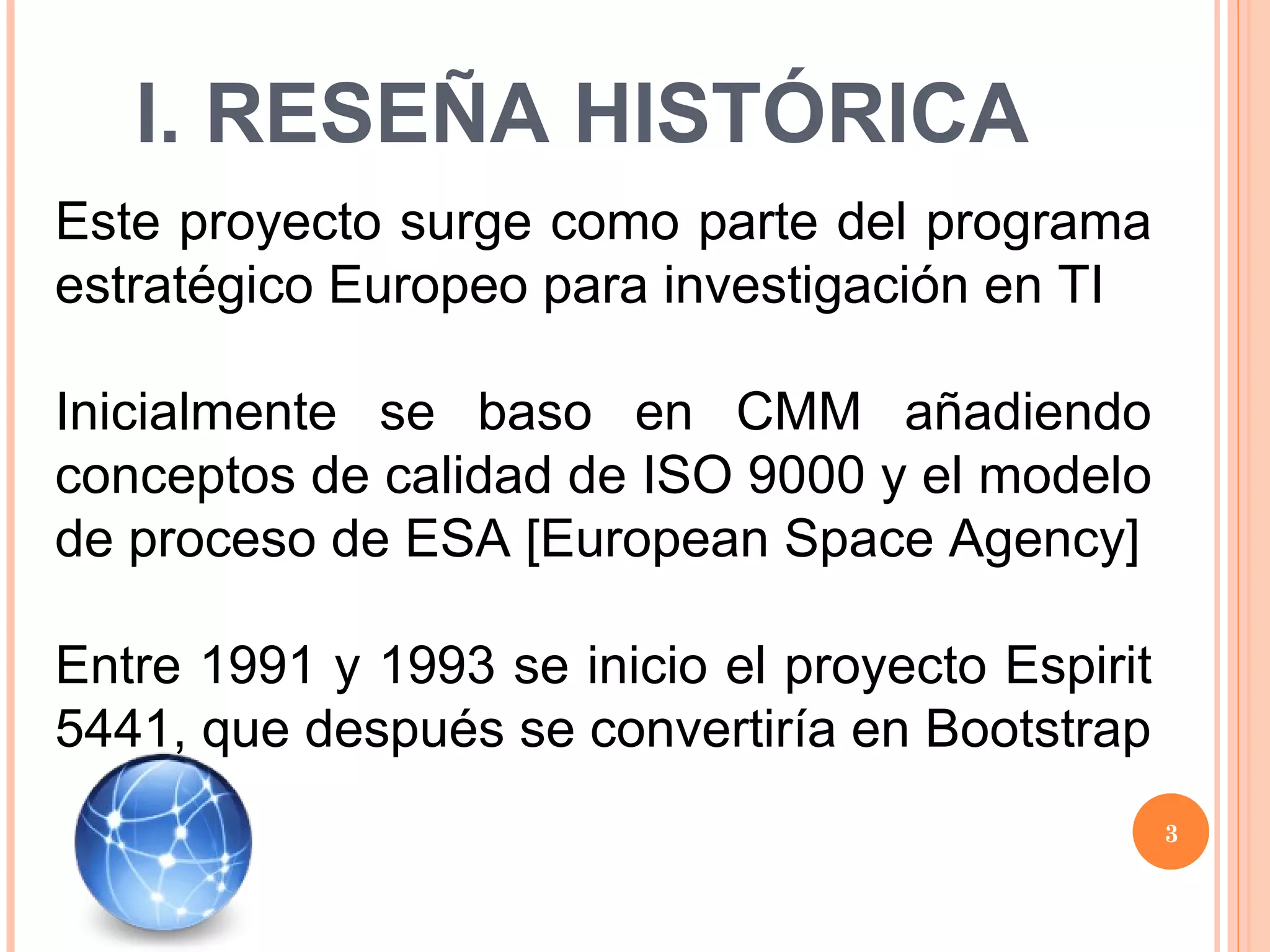 I. RESEÑA HISTÓRICA Este proyecto surge como parte del programa estratégico Europeo para investigación en TI Inicialmente se baso en CMM añadiendo conceptos de calidad de ISO 9000 y el modelo de proceso de ESA [European Space Agency] Entre 1991 y 1993 se inicio el proyecto Espirit 5441, que después se convertiría en Bootstrap 