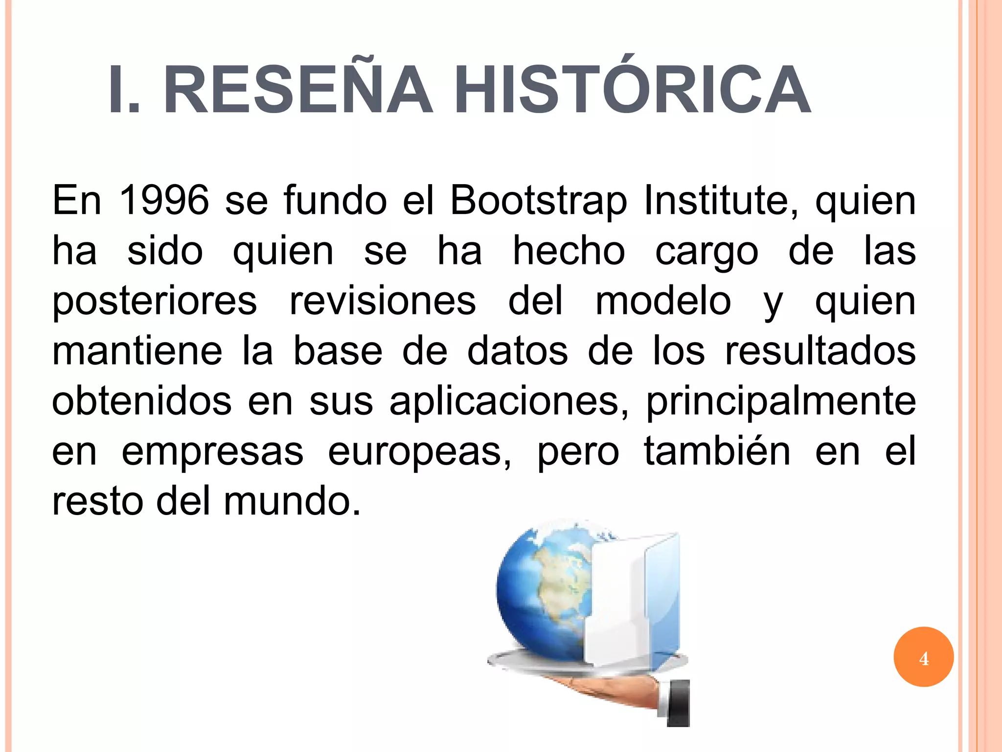 I. RESEÑA HISTÓRICA En 1996 se fundo el Bootstrap Institute, quien ha sido quien se ha hecho cargo de las posteriores revisiones del modelo y quien mantiene la base de datos de los resultados obtenidos en sus aplicaciones, principalmente en empresas europeas, pero también en el resto del mundo.  