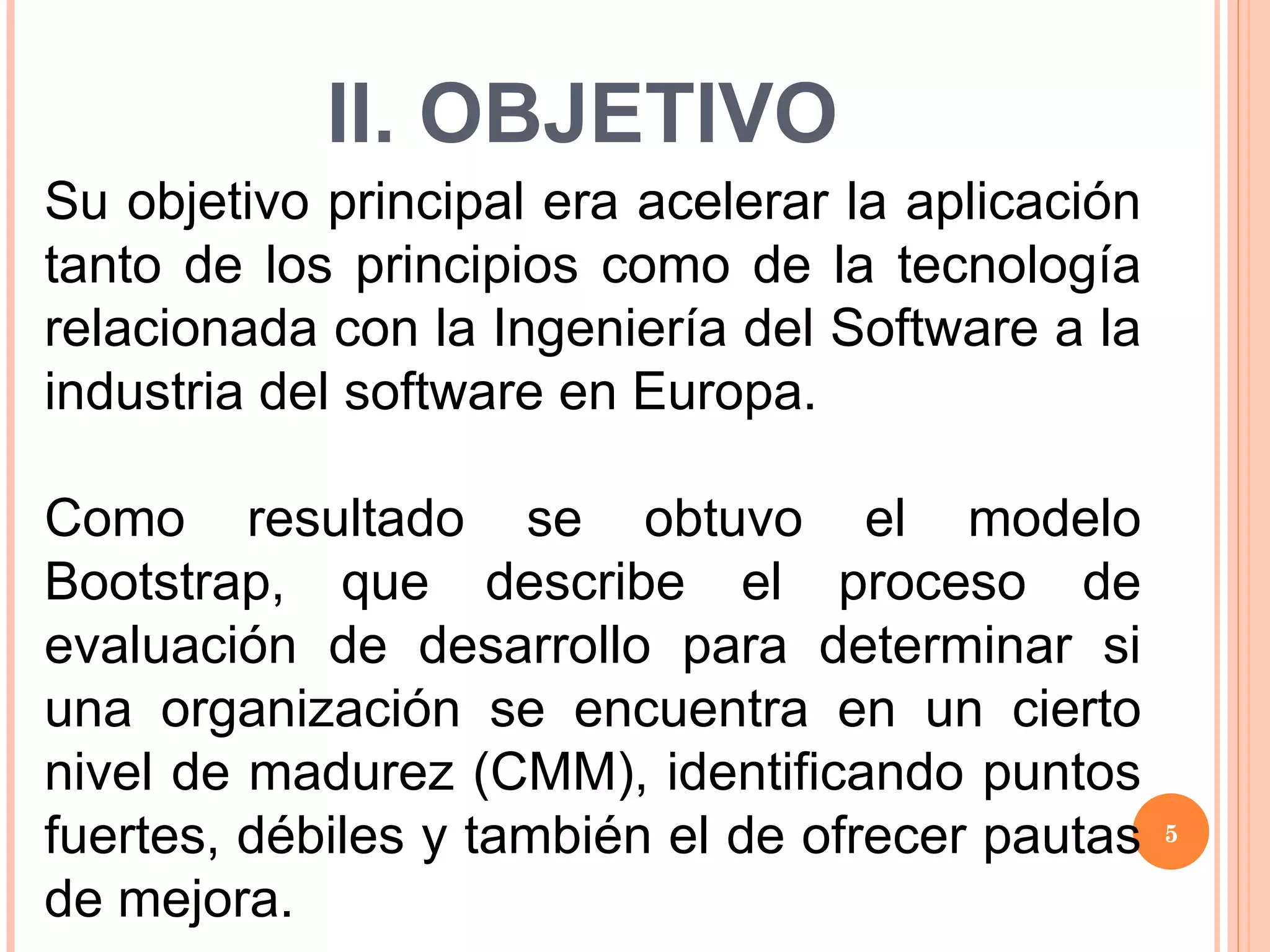 II. OBJETIVO Su objetivo principal era acelerar la aplicación tanto de los principios como de la tecnología relacionada con la Ingeniería del Software a la industria del software en Europa. Como resultado se obtuvo el modelo Bootstrap, que describe el proceso de evaluación de desarrollo para determinar si una organización se encuentra en un cierto nivel de madurez (CMM), identificando puntos fuertes, débiles y también el de ofrecer pautas de mejora. 