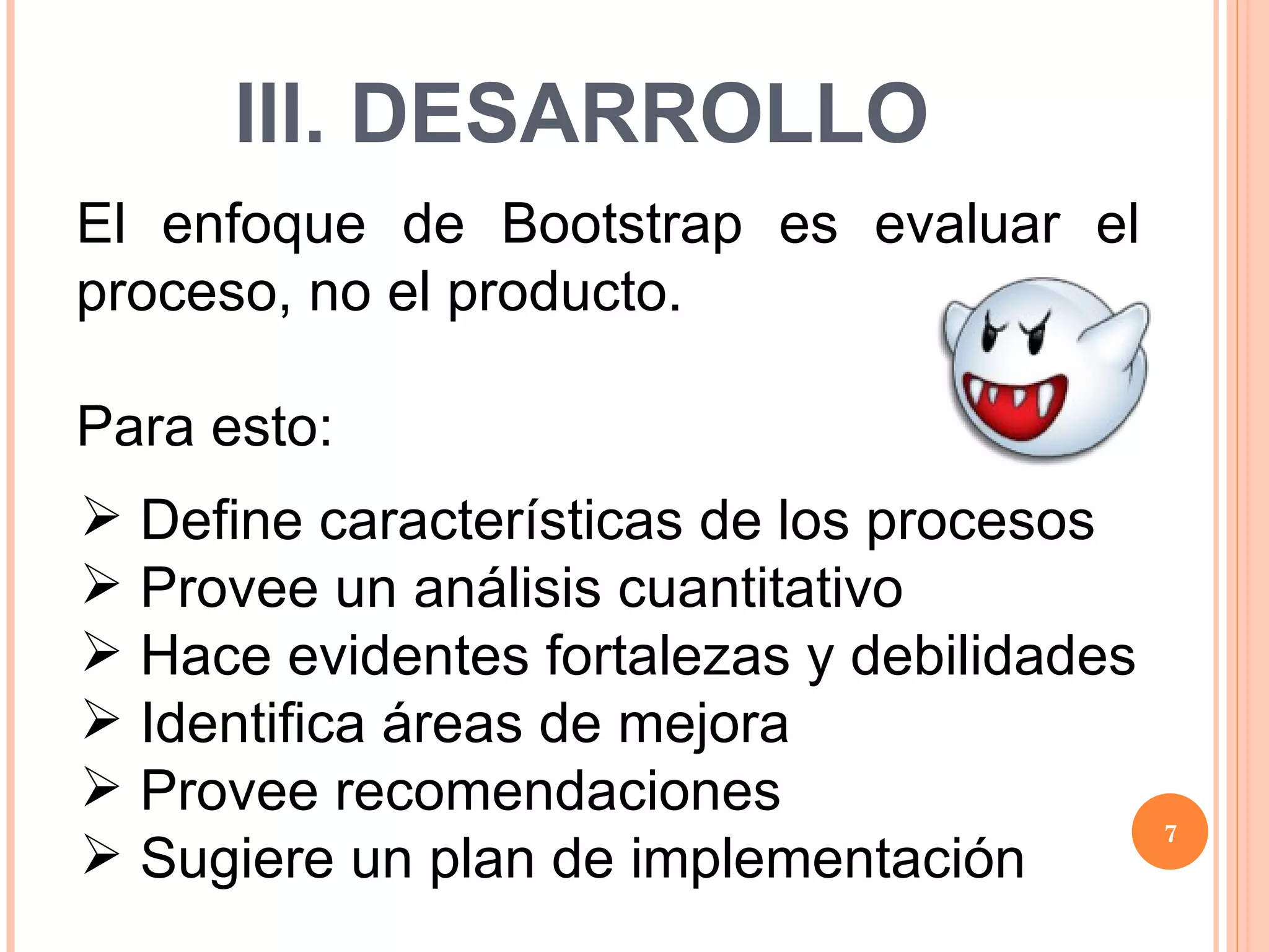 III. DESARROLLO El enfoque de Bootstrap es evaluar el proceso, no el producto. Para esto: Define características de los procesos Provee un análisis cuantitativo Hace evidentes fortalezas y debilidades Identifica áreas de mejora Provee recomendaciones Sugiere un plan de implementación 