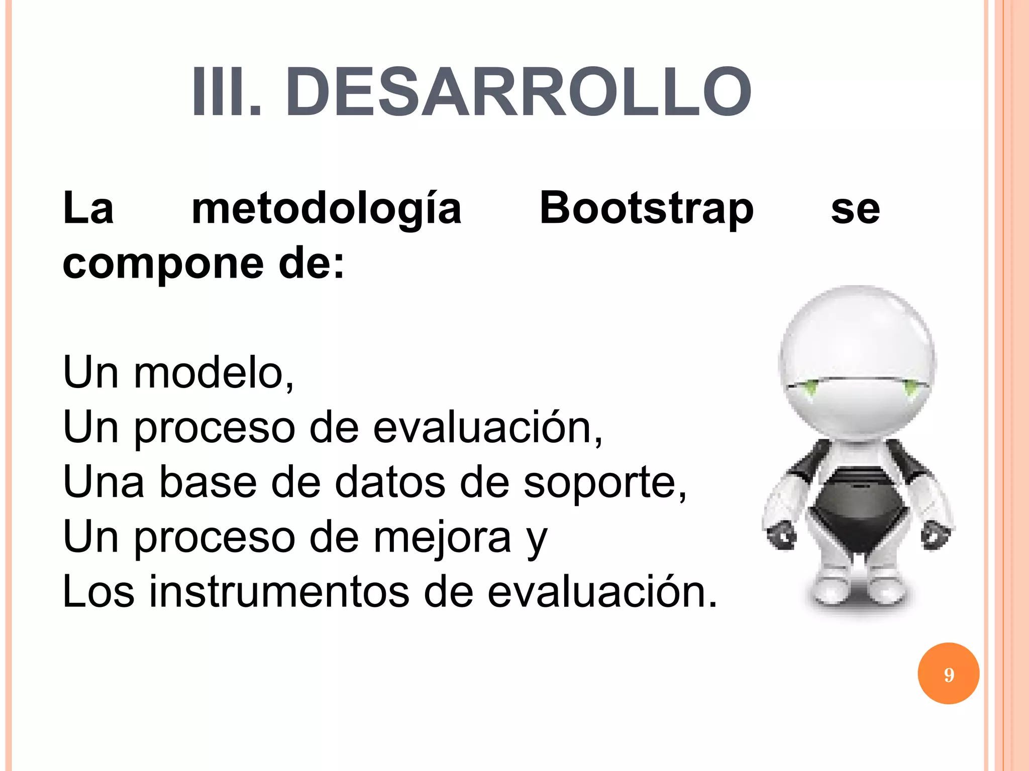 III. DESARROLLO La metodología Bootstrap se compone de: Un modelo,  Un proceso de evaluación,  Una base de datos de soporte,  Un proceso de mejora y  Los instrumentos de evaluación. 