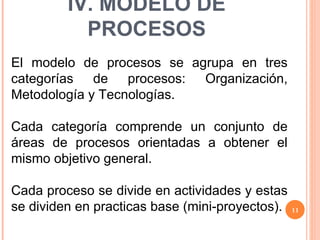 El modelo de procesos se agrupa en tres categorías de procesos: Organización, Metodología y Tecnologías. Cada categoría comprende un conjunto de áreas de procesos orientadas a obtener el mismo objetivo general. Cada proceso se divide en actividades y estas se dividen en practicas base (mini-proyectos). IV. MODELO DE PROCESOS 