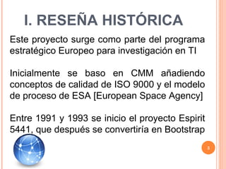 I. RESEÑA HISTÓRICA Este proyecto surge como parte del programa estratégico Europeo para investigación en TI Inicialmente se baso en CMM añadiendo conceptos de calidad de ISO 9000 y el modelo de proceso de ESA [European Space Agency] Entre 1991 y 1993 se inicio el proyecto Espirit 5441, que después se convertiría en Bootstrap 