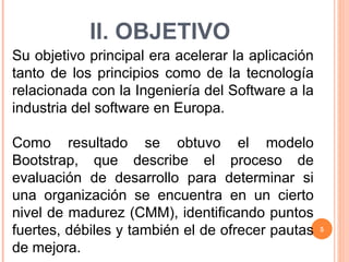 II. OBJETIVO Su objetivo principal era acelerar la aplicación tanto de los principios como de la tecnología relacionada con la Ingeniería del Software a la industria del software en Europa. Como resultado se obtuvo el modelo Bootstrap, que describe el proceso de evaluación de desarrollo para determinar si una organización se encuentra en un cierto nivel de madurez (CMM), identificando puntos fuertes, débiles y también el de ofrecer pautas de mejora. 