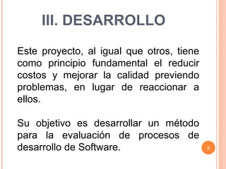 III. DESARROLLO Este proyecto, al igual que otros, tiene como principio fundamental el reducir costos y mejorar la calidad previendo problemas, en lugar de reaccionar a ellos.  Su objetivo es desarrollar un método para la evaluación de procesos de desarrollo de Software. 