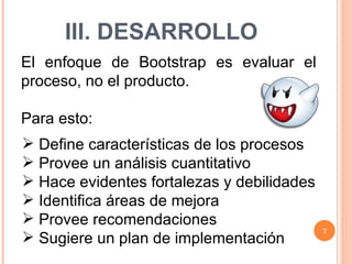 III. DESARROLLO El enfoque de Bootstrap es evaluar el proceso, no el producto. Para esto: Define características de los procesos Provee un análisis cuantitativo Hace evidentes fortalezas y debilidades Identifica áreas de mejora Provee recomendaciones Sugiere un plan de implementación 