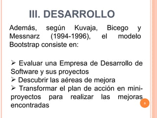 III. DESARROLLO Además, según Kuvaja, Bicego y Messnarz (1994-1996), el modelo Bootstrap consiste en: Evaluar una Empresa de Desarrollo de Software y sus proyectos Descubrir las aéreas de mejora Transformar el plan de acción en mini-proyectos para realizar las mejoras encontradas 