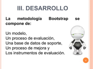 III. DESARROLLO La metodología Bootstrap se compone de: Un modelo,  Un proceso de evaluación,  Una base de datos de soporte,  Un proceso de mejora y  Los instrumentos de evaluación. 