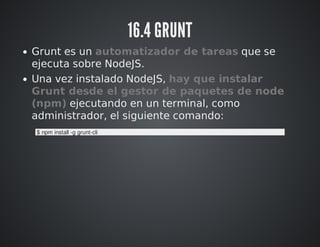 16.4 GRUNT 
Grunt es un automatizador de tareas que se 
ejecuta sobre NodeJS. 
Una vez instalado NodeJS, hay que instalar ...