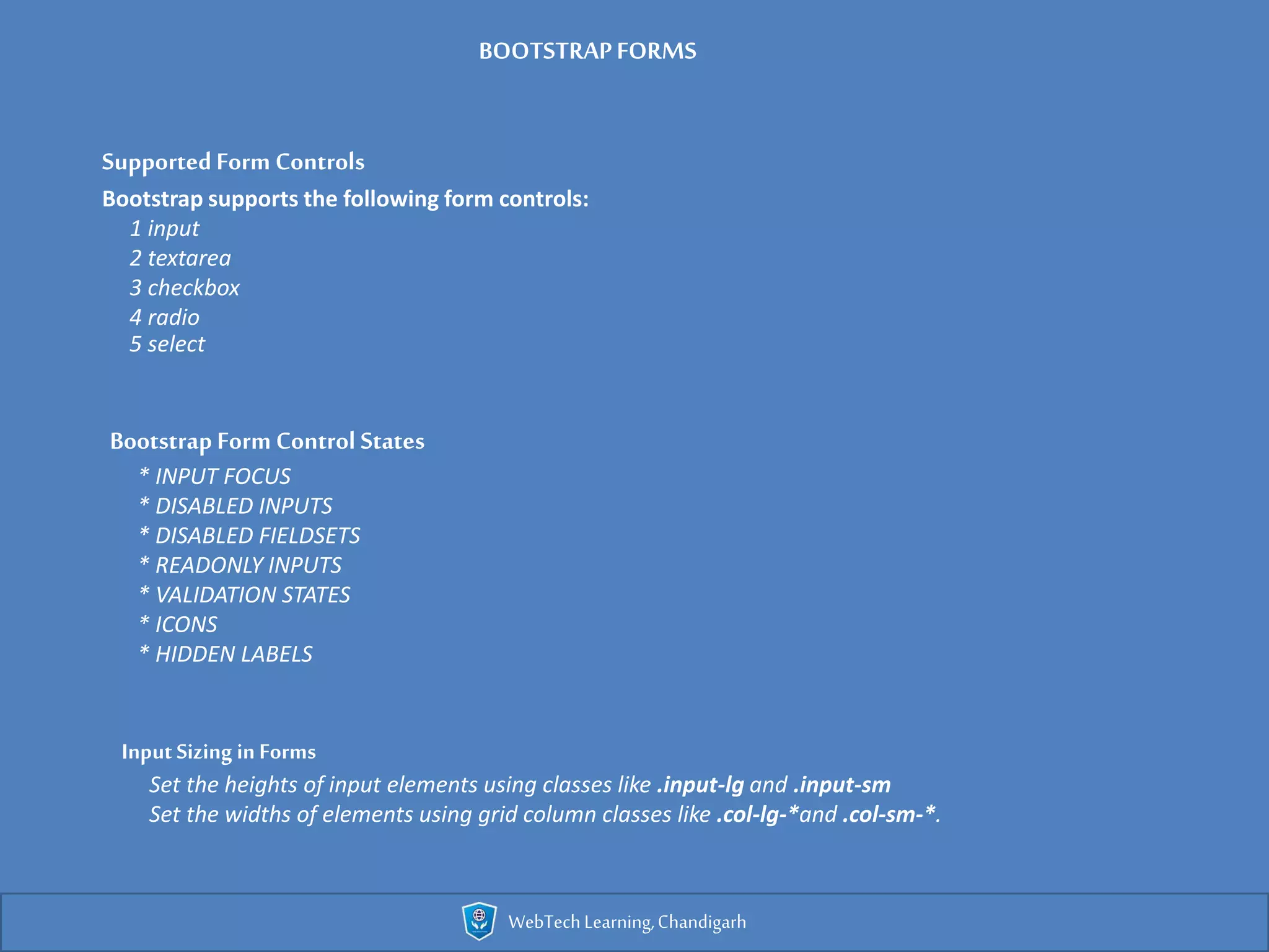 WebTechLearning,Chandigarh
SupportedForm Controls
Bootstrap supports the following form controls:
1 input
2 textarea
3 checkbox
4 radio
5 select
Bootstrap Form Control States
* INPUT FOCUS
* DISABLED INPUTS
* DISABLED FIELDSETS
* READONLY INPUTS
* VALIDATION STATES
* ICONS
* HIDDEN LABELS
Input Sizing in Forms
Set the heights of input elements using classes like .input-lg and .input-sm
Set the widths of elements using grid column classes like .col-lg-*and .col-sm-*.
BOOTSTRAPFORMS
 