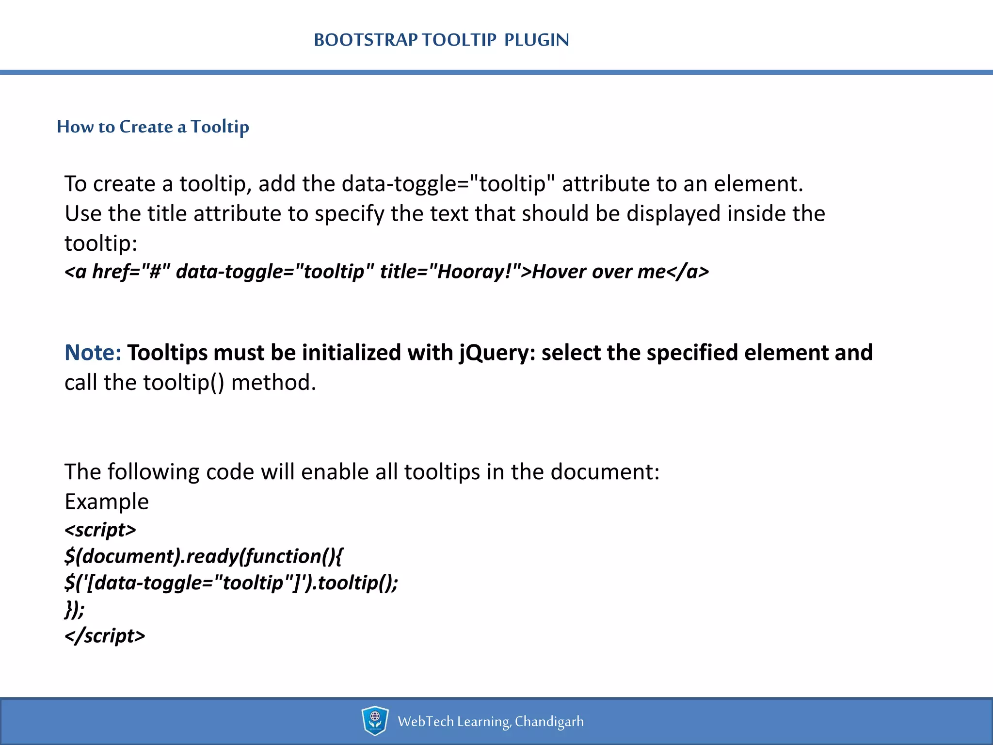 BOOTSTRAPTOOLTIP PLUGIN
How toCreate a Tooltip
WebTechLearning,Chandigarh
To create a tooltip, add the data-toggle="tooltip" attribute to an element.
Use the title attribute to specify the text that should be displayed inside the
tooltip:
<a href="#" data-toggle="tooltip" title="Hooray!">Hover over me</a>
Note: Tooltips must be initialized with jQuery: select the specified element and
call the tooltip() method.
The following code will enable all tooltips in the document:
Example
<script>
$(document).ready(function(){
$('[data-toggle="tooltip"]').tooltip();
});
</script>
 