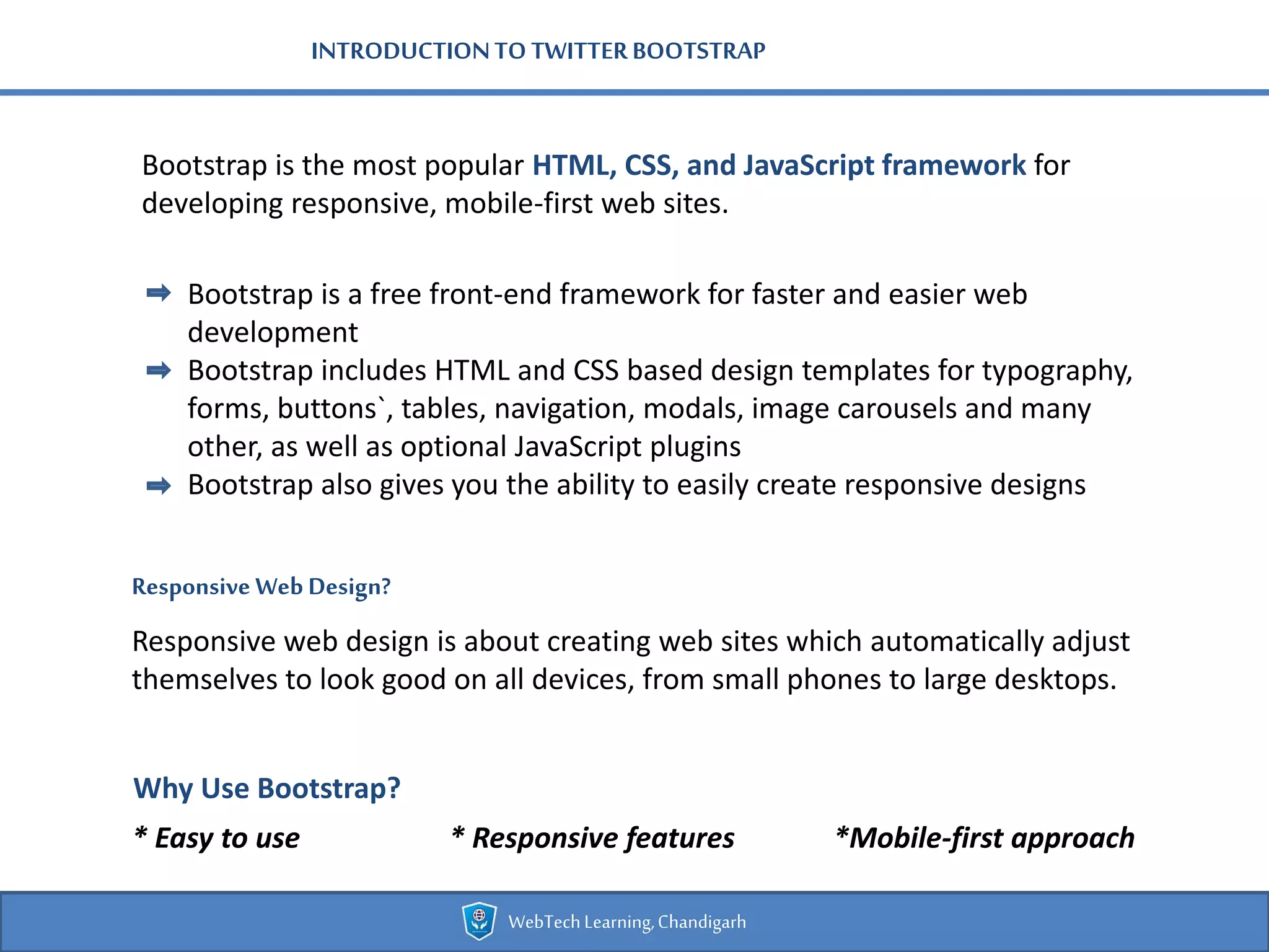 INTRODUCTIONTO TWITTERBOOTSTRAP
Bootstrap is the most popular HTML, CSS, and JavaScript framework for
developing responsive, mobile-first web sites.
Bootstrap is a free front-end framework for faster and easier web
development
Bootstrap includes HTML and CSS based design templates for typography,
forms, buttons`, tables, navigation, modals, image carousels and many
other, as well as optional JavaScript plugins
Bootstrap also gives you the ability to easily create responsive designs
Responsive Web Design?
Responsive web design is about creating web sites which automatically adjust
themselves to look good on all devices, from small phones to large desktops.
Why Use Bootstrap?
* Easy to use * Responsive features *Mobile-first approach
WebTechLearning,Chandigarh
 