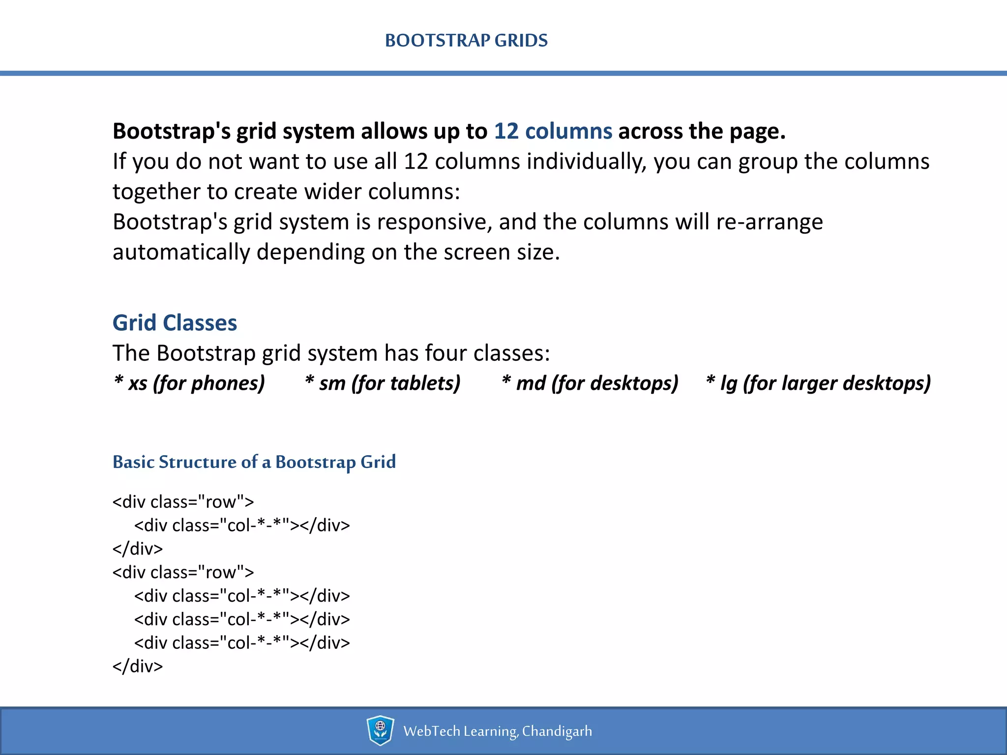 BOOTSTRAPGRIDS
Bootstrap's grid system allows up to 12 columns across the page.
If you do not want to use all 12 columns individually, you can group the columns
together to create wider columns:
Bootstrap's grid system is responsive, and the columns will re-arrange
automatically depending on the screen size.
Basic Structure of a Bootstrap Grid
<div class="row">
<div class="col-*-*"></div>
</div>
<div class="row">
<div class="col-*-*"></div>
<div class="col-*-*"></div>
<div class="col-*-*"></div>
</div>
Grid Classes
The Bootstrap grid system has four classes:
* xs (for phones) * sm (for tablets) * md (for desktops) * lg (for larger desktops)
WebTechLearning,Chandigarh
 
