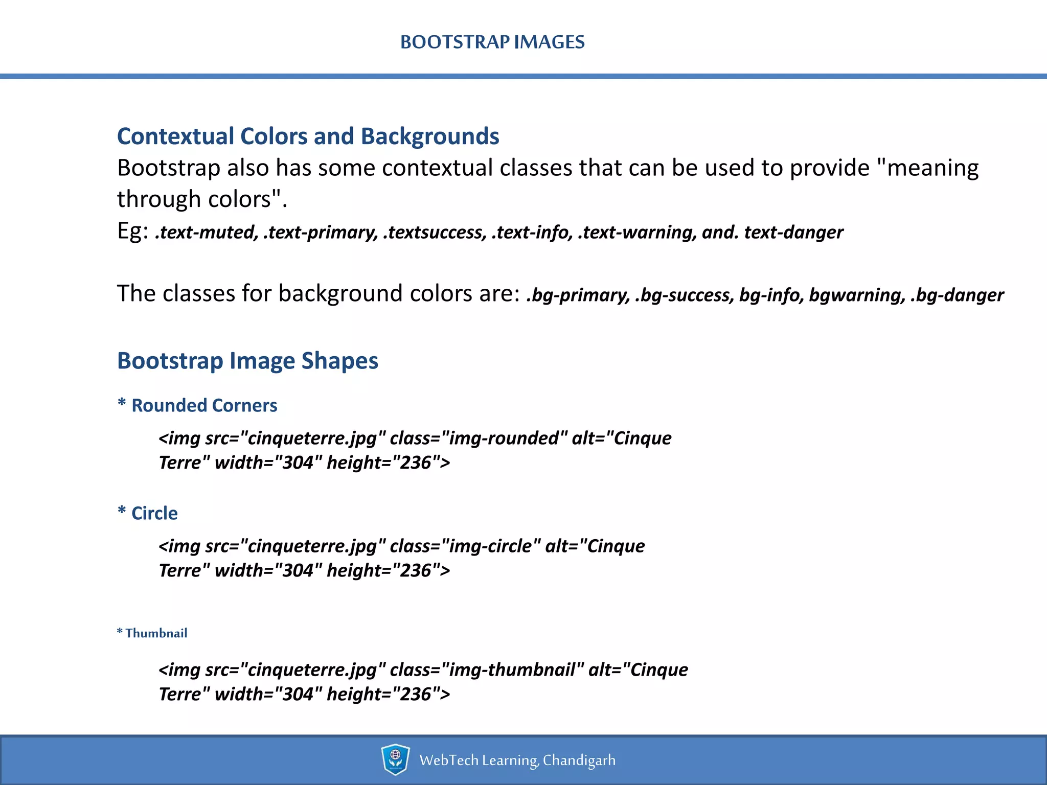 BOOTSTRAPIMAGES
Contextual Colors and Backgrounds
Bootstrap also has some contextual classes that can be used to provide "meaning
through colors".
Eg: .text-muted, .text-primary, .textsuccess, .text-info, .text-warning, and. text-danger
The classes for background colors are: .bg-primary, .bg-success, bg-info, bgwarning, .bg-danger
Bootstrap Image Shapes
* Rounded Corners
WebTechLearning,Chandigarh
<img src="cinqueterre.jpg" class="img-rounded" alt="Cinque
Terre" width="304" height="236">
* Circle
<img src="cinqueterre.jpg" class="img-circle" alt="Cinque
Terre" width="304" height="236">
* Thumbnail
<img src="cinqueterre.jpg" class="img-thumbnail" alt="Cinque
Terre" width="304" height="236">
 