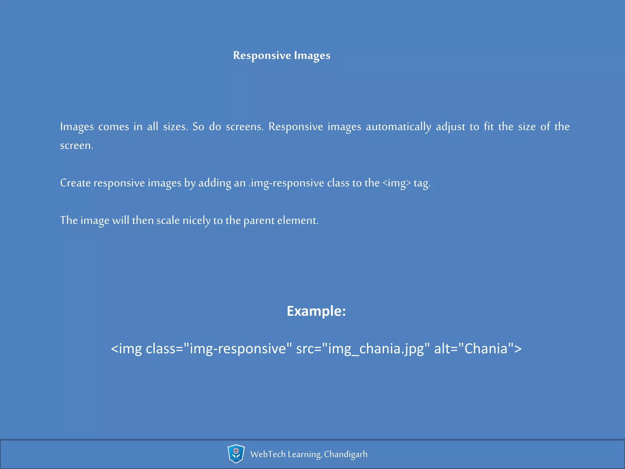 Responsive Images
Images comes in all sizes. So do screens. Responsive images automatically adjust to fit the size of the
screen.
Create responsive images byadding an.img-responsive class to the <img> tag.
Theimage will thenscale nicely to theparent element.
Example:
<img class="img-responsive" src="img_chania.jpg" alt="Chania">
WebTechLearning,Chandigarh
 