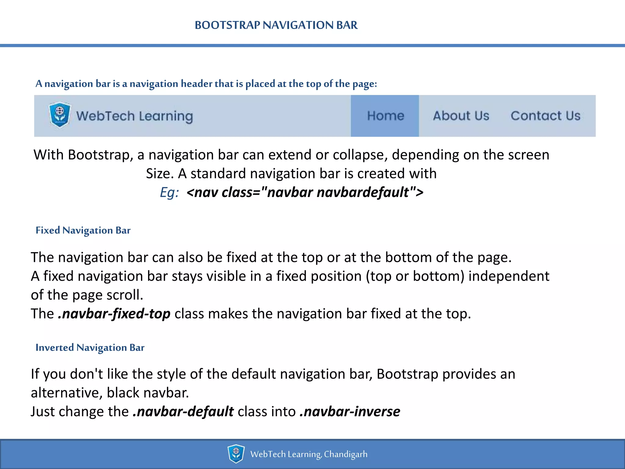 BOOTSTRAPNAVIGATIONBAR
Anavigation bar isa navigation headerthat is placedatthe top ofthe page:
WebTechLearning,Chandigarh
With Bootstrap, a navigation bar can extend or collapse, depending on the screen
Size. A standard navigation bar is created with
Eg: <nav class="navbar navbardefault">
FixedNavigation Bar
The navigation bar can also be fixed at the top or at the bottom of the page.
A fixed navigation bar stays visible in a fixed position (top or bottom) independent
of the page scroll.
The .navbar-fixed-top class makes the navigation bar fixed at the top.
Inverted Navigation Bar
If you don't like the style of the default navigation bar, Bootstrap provides an
alternative, black navbar.
Just change the .navbar-default class into .navbar-inverse
 