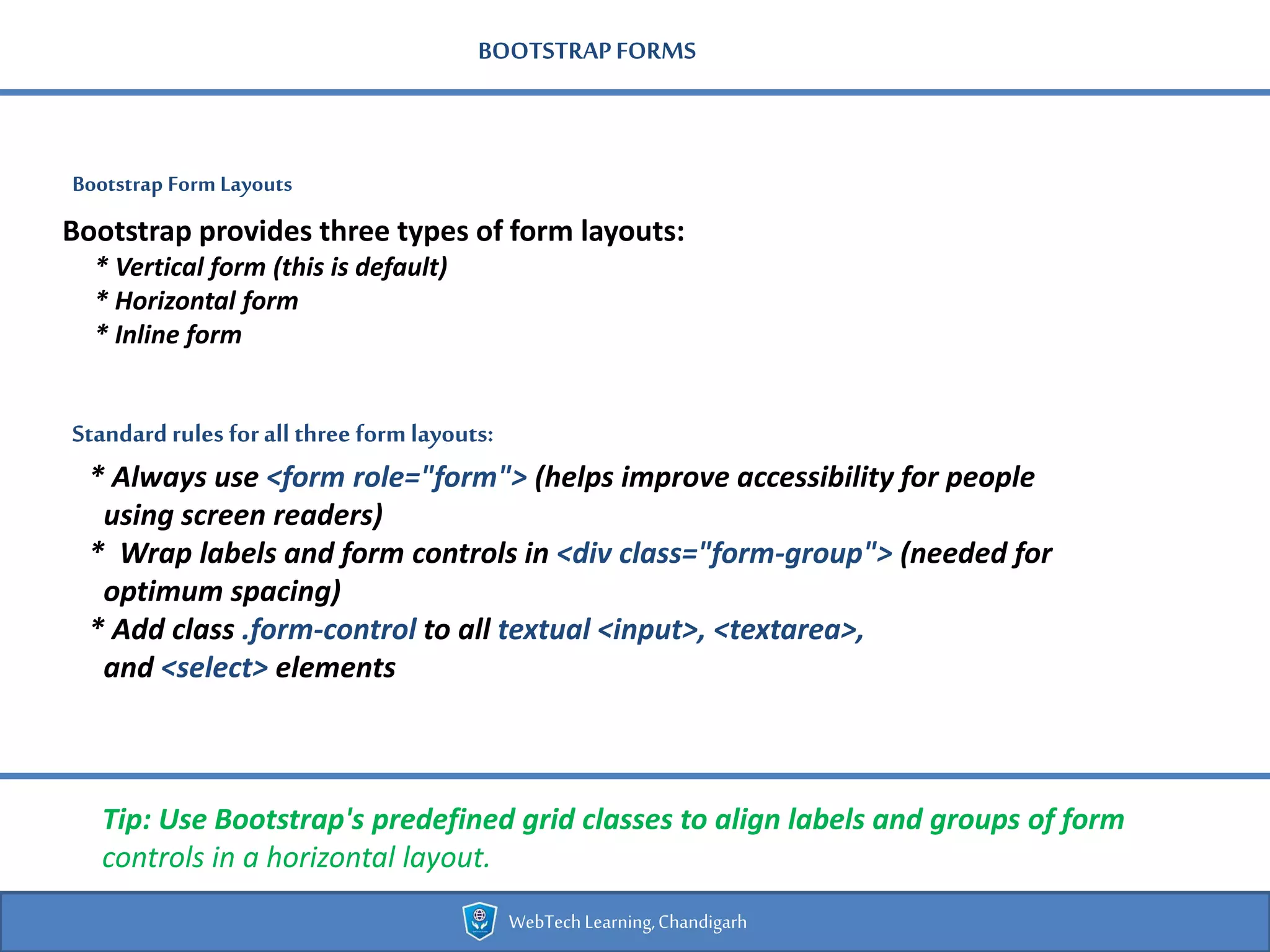 BOOTSTRAPFORMS
Bootstrap Form Layouts
WebTechLearning,Chandigarh
Bootstrap provides three types of form layouts:
* Vertical form (this is default)
* Horizontal form
* Inline form
Standard rules forall three formlayouts:
* Always use <form role="form"> (helps improve accessibility for people
using screen readers)
* Wrap labels and form controls in <div class="form-group"> (needed for
optimum spacing)
* Add class .form-control to all textual <input>, <textarea>,
and <select> elements
Tip: Use Bootstrap's predefined grid classes to align labels and groups of form
controls in a horizontal layout.
 