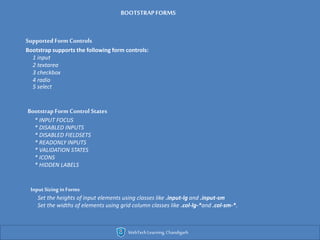 WebTechLearning,Chandigarh
SupportedForm Controls
Bootstrap supports the following form controls:
1 input
2 textarea
3 checkbox
4 radio
5 select
Bootstrap Form Control States
* INPUT FOCUS
* DISABLED INPUTS
* DISABLED FIELDSETS
* READONLY INPUTS
* VALIDATION STATES
* ICONS
* HIDDEN LABELS
Input Sizing in Forms
Set the heights of input elements using classes like .input-lg and .input-sm
Set the widths of elements using grid column classes like .col-lg-*and .col-sm-*.
BOOTSTRAPFORMS
 