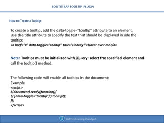 BOOTSTRAPTOOLTIP PLUGIN
How toCreate a Tooltip
WebTechLearning,Chandigarh
To create a tooltip, add the data-toggle="tooltip" attribute to an element.
Use the title attribute to specify the text that should be displayed inside the
tooltip:
<a href="#" data-toggle="tooltip" title="Hooray!">Hover over me</a>
Note: Tooltips must be initialized with jQuery: select the specified element and
call the tooltip() method.
The following code will enable all tooltips in the document:
Example
<script>
$(document).ready(function(){
$('[data-toggle="tooltip"]').tooltip();
});
</script>
 