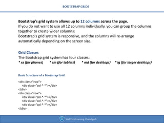 BOOTSTRAPGRIDS
Bootstrap's grid system allows up to 12 columns across the page.
If you do not want to use all 12 columns individually, you can group the columns
together to create wider columns:
Bootstrap's grid system is responsive, and the columns will re-arrange
automatically depending on the screen size.
Basic Structure of a Bootstrap Grid
<div class="row">
<div class="col-*-*"></div>
</div>
<div class="row">
<div class="col-*-*"></div>
<div class="col-*-*"></div>
<div class="col-*-*"></div>
</div>
Grid Classes
The Bootstrap grid system has four classes:
* xs (for phones) * sm (for tablets) * md (for desktops) * lg (for larger desktops)
WebTechLearning,Chandigarh
 