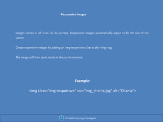 Responsive Images
Images comes in all sizes. So do screens. Responsive images automatically adjust to fit the size of the
screen.
Create responsive images byadding an.img-responsive class to the <img> tag.
Theimage will thenscale nicely to theparent element.
Example:
<img class="img-responsive" src="img_chania.jpg" alt="Chania">
WebTechLearning,Chandigarh
 