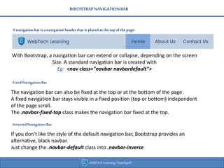 BOOTSTRAPNAVIGATIONBAR
Anavigation bar isa navigation headerthat is placedatthe top ofthe page:
WebTechLearning,Chandigarh
With Bootstrap, a navigation bar can extend or collapse, depending on the screen
Size. A standard navigation bar is created with
Eg: <nav class="navbar navbardefault">
FixedNavigation Bar
The navigation bar can also be fixed at the top or at the bottom of the page.
A fixed navigation bar stays visible in a fixed position (top or bottom) independent
of the page scroll.
The .navbar-fixed-top class makes the navigation bar fixed at the top.
Inverted Navigation Bar
If you don't like the style of the default navigation bar, Bootstrap provides an
alternative, black navbar.
Just change the .navbar-default class into .navbar-inverse
 