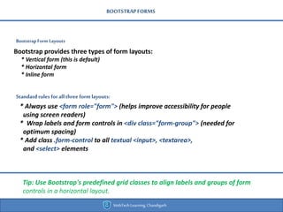 BOOTSTRAPFORMS
Bootstrap Form Layouts
WebTechLearning,Chandigarh
Bootstrap provides three types of form layouts:
* Vertical form (this is default)
* Horizontal form
* Inline form
Standard rules forall three formlayouts:
* Always use <form role="form"> (helps improve accessibility for people
using screen readers)
* Wrap labels and form controls in <div class="form-group"> (needed for
optimum spacing)
* Add class .form-control to all textual <input>, <textarea>,
and <select> elements
Tip: Use Bootstrap's predefined grid classes to align labels and groups of form
controls in a horizontal layout.
 