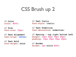 CSS Brush up 2
// Color
color: #000;
// Size
font-size: 20px;
// Text Alignment
text-align: center;
// Text Bold
font-weight: bold;
// Text Italic
font-style: italic;
// Text Underline
text-decoration: underline;
// Spacing - top right bottom left
margin: 10px 20px 30px 40px;
padding: 10px 20px 30px 40px;
// Border
border: 1px solid #000;
 