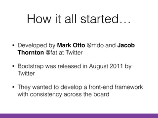 How it all started…
• Developed by Mark Otto @mdo and Jacob
Thornton @fat at Twitter
• Bootstrap was released in August 2011 by
Twitter
• They wanted to develop a front-end framework
with consistency across the board
 