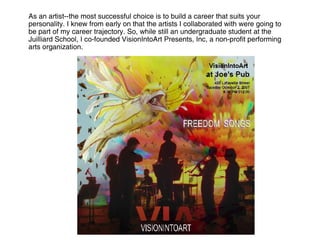 As an artist--the most successful choice is to build a career that suits your personality. I knew from early on that the artists I collaborated with were going to be part of my career trajectory. So, while still an undergraduate student at the Juilliard School, I co-founded VisionIntoArt Presents, Inc, a non-profit performing arts organization.  