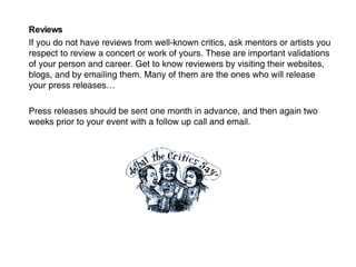 Reviews If you do not have reviews from well-known critics, ask mentors or artists you respect to review a concert or work of yours. These are important validations of your person and career. Get to know reviewers by visiting their websites, blogs, and by emailing them. Many of them are the ones who will release your press releases… Press releases should be sent one month in advance, and then again two weeks prior to your event with a follow up call and email. 